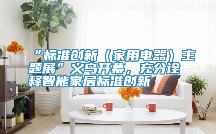 “標(biāo)準(zhǔn)創(chuàng)新（家用電器）主題展”義烏開幕，充分詮釋智能家居標(biāo)準(zhǔn)創(chuàng)新